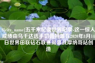 揭阳五千米纪录世界纪录-这一惊人成绩由乌干达选手切普特盖在2020年8月14日世界田联钻石联赛揭幕战摩纳哥站创造