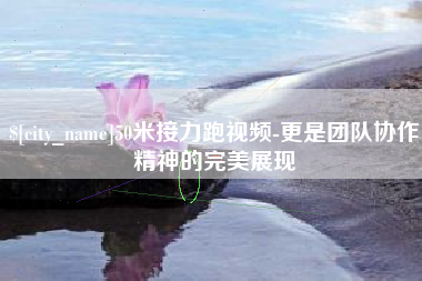 揭阳50米接力跑视频-更是团队协作精神的完美展现