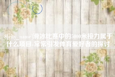 揭阳滑冰比赛中的5000米接力属于什么项目-常常引发体育爱好者的探讨