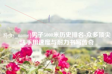 揭阳男子5000米历史排名-众多顶尖选手用速度与耐力书写传奇